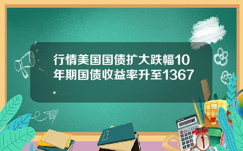 行情美国国债扩大跌幅10年期国债收益率升至1367.