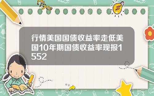 行情美国国债收益率走低美国10年期国债收益率现报1552