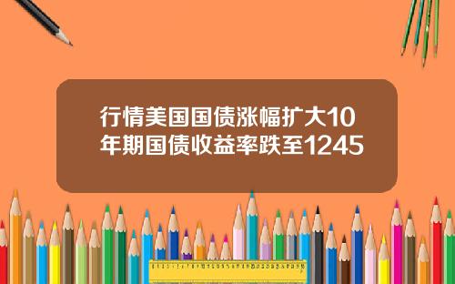 行情美国国债涨幅扩大10年期国债收益率跌至1245