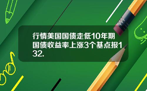 行情美国国债走低10年期国债收益率上涨3个基点报132.