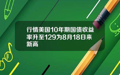 行情美国10年期国债收益率升至129为8月18日来新高