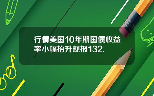 行情美国10年期国债收益率小幅抬升现报132.