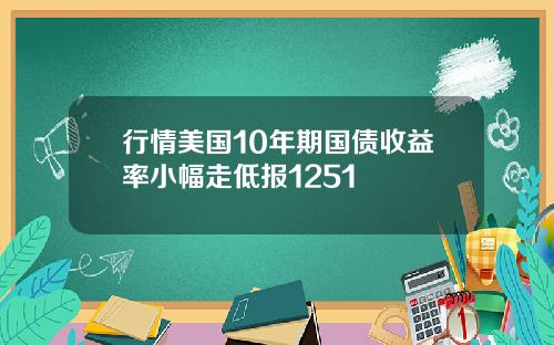 行情美国10年期国债收益率小幅走低报1251