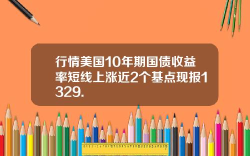 行情美国10年期国债收益率短线上涨近2个基点现报1329.