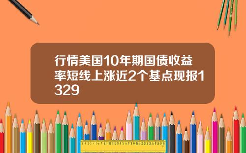 行情美国10年期国债收益率短线上涨近2个基点现报1329