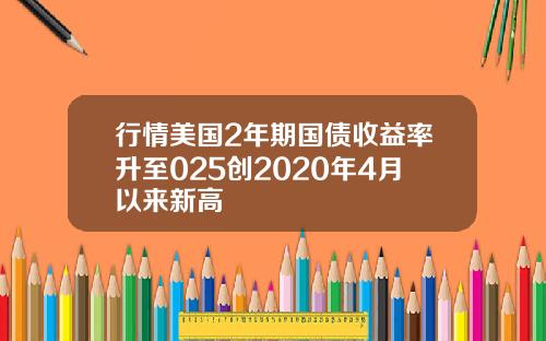 行情美国2年期国债收益率升至025创2020年4月以来新高