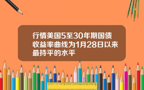 行情美国5至30年期国债收益率曲线为1月28日以来最持平的水平