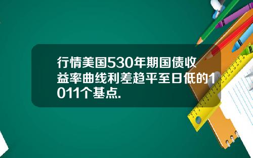 行情美国530年期国债收益率曲线利差趋平至日低的1011个基点.