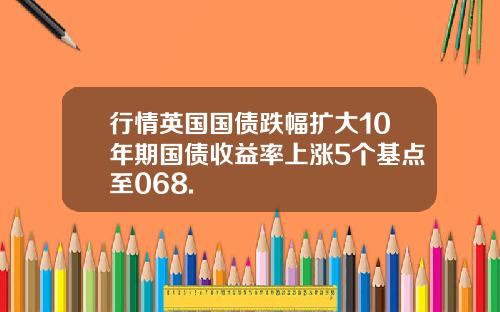 行情英国国债跌幅扩大10年期国债收益率上涨5个基点至068.