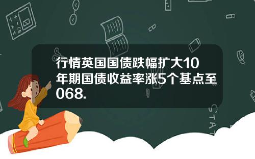 行情英国国债跌幅扩大10年期国债收益率涨5个基点至068.