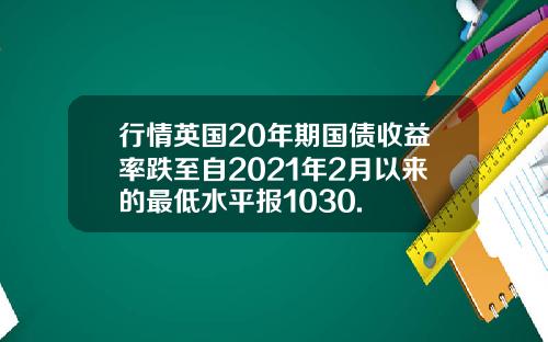 行情英国20年期国债收益率跌至自2021年2月以来的最低水平报1030.