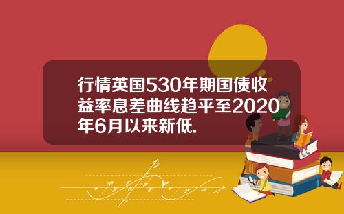 行情英国530年期国债收益率息差曲线趋平至2020年6月以来新低.