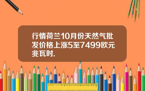 行情荷兰10月份天然气批发价格上涨5至7499欧元兆瓦时.