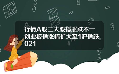 行情A股三大股指涨跌不一创业板指涨幅扩大至1沪指跌021