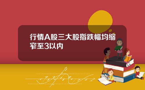 行情A股三大股指跌幅均缩窄至3以内