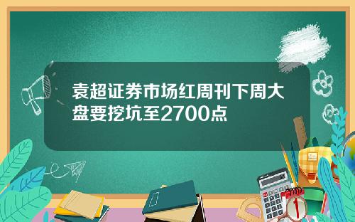 袁超证券市场红周刊下周大盘要挖坑至2700点