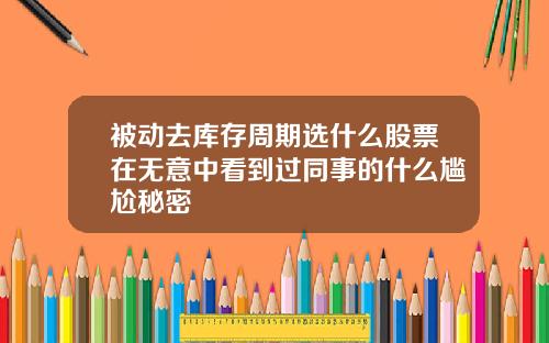 被动去库存周期选什么股票在无意中看到过同事的什么尴尬秘密