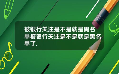 被银行关注是不是就是黑名单被银行关注是不是就是黑名单了.