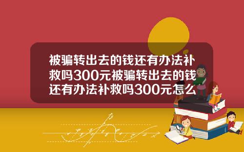 被骗转出去的钱还有办法补救吗300元被骗转出去的钱还有办法补救吗300元怎么办.