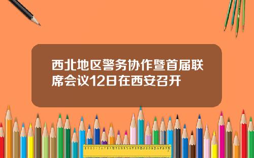 西北地区警务协作暨首届联席会议12日在西安召开