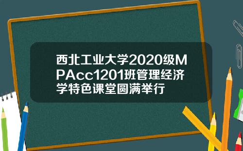 西北工业大学2020级MPAcc1201班管理经济学特色课堂圆满举行