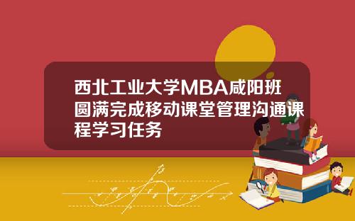 西北工业大学MBA咸阳班圆满完成移动课堂管理沟通课程学习任务
