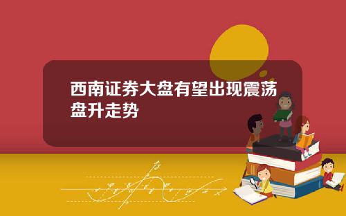 西南证券大盘有望出现震荡盘升走势