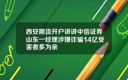 西安期货开户讲讲中信证券山东一经理涉嫌诈骗14亿受害者多为亲