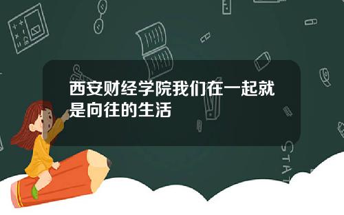 西安财经学院我们在一起就是向往的生活