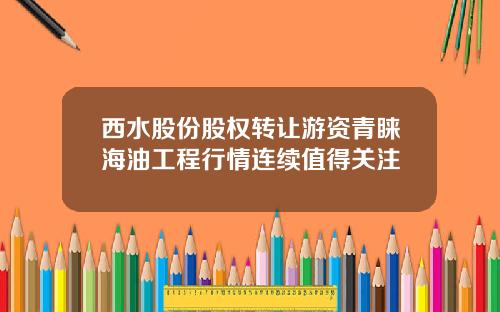西水股份股权转让游资青睐海油工程行情连续值得关注