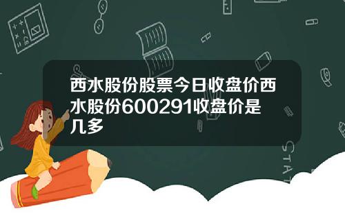 西水股份股票今日收盘价西水股份600291收盘价是几多