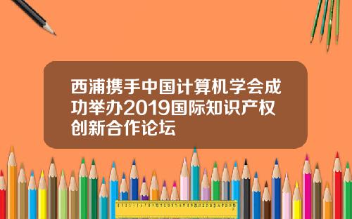 西浦携手中国计算机学会成功举办2019国际知识产权创新合作论坛