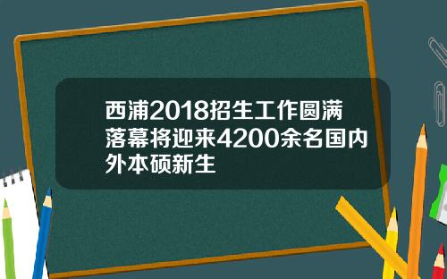 西浦2018招生工作圆满落幕将迎来4200余名国内外本硕新生