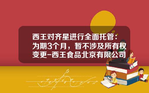 西王对齐星进行全面托管：为期3个月，暂不涉及所有权变更-西王食品北京有限公司