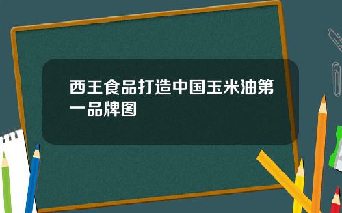 西王食品打造中国玉米油第一品牌图