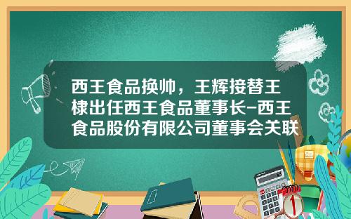 西王食品换帅，王辉接替王棣出任西王食品董事长-西王食品股份有限公司董事会关联方