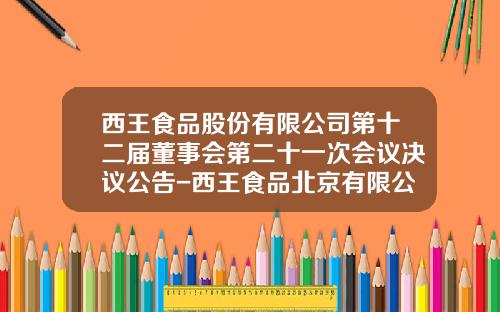 西王食品股份有限公司第十二届董事会第二十一次会议决议公告-西王食品北京有限公司