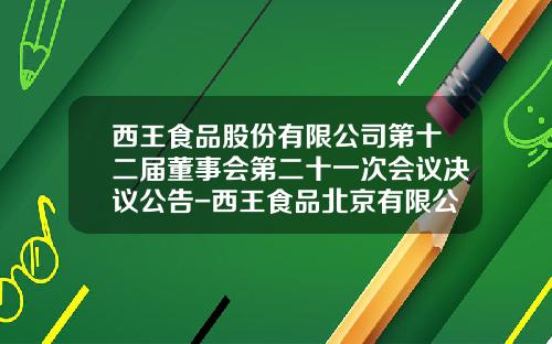 西王食品股份有限公司第十二届董事会第二十一次会议决议公告-西王食品北京有限公司