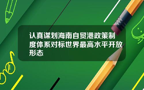 认真谋划海南自贸港政策制度体系对标世界最高水平开放形态