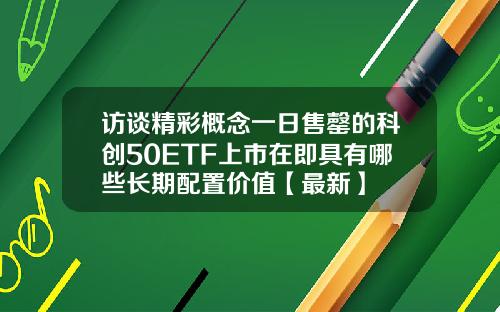 访谈精彩概念一日售罄的科创50ETF上市在即具有哪些长期配置价值【最新】