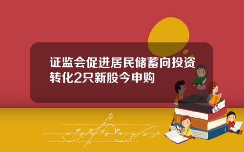 证监会促进居民储蓄向投资转化2只新股今申购