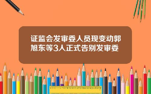 证监会发审委人员现变动郭旭东等3人正式告别发审委