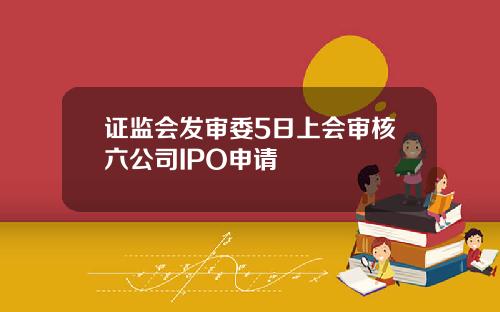 证监会发审委5日上会审核六公司IPO申请