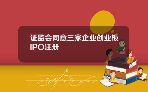 证监会同意三家企业创业板IPO注册