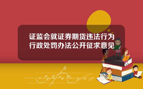 证监会就证券期货违法行为行政处罚办法公开征求意见