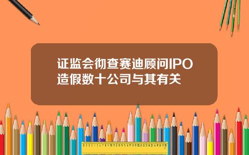 证监会彻查赛迪顾问IPO造假数十公司与其有关
