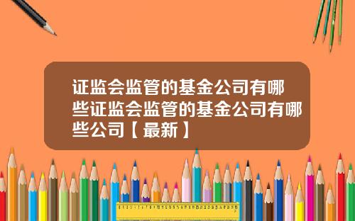 证监会监管的基金公司有哪些证监会监管的基金公司有哪些公司【最新】