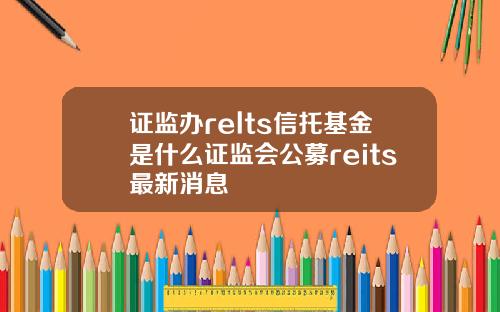 证监办relts信托基金是什么证监会公募reits最新消息