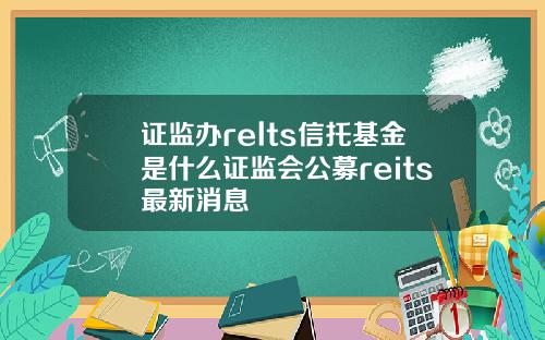 证监办relts信托基金是什么证监会公募reits最新消息