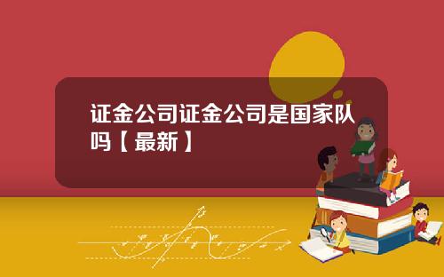 证金公司证金公司是国家队吗【最新】